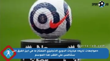«مواجهات نارية» مباريات الدوري الإنجليزي الممتاز ما هي أبرز الفرق التي ستنافس على اللقب هذا الموسم